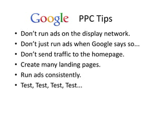 PPC Tips
•   Don’t run ads on the display network.
•   Don’t just run ads when Google says so...
•   Don’t send traffic to the homepage.
•   Create many landing pages.
•   Run ads consistently.
•   Test, Test, Test, Test...
 
