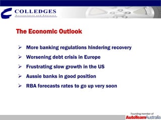 The Economic Outlook

 More banking regulations hindering recovery
 Worsening debt crisis in Europe
 Frustrating slow growth in the US
 Aussie banks in good position
 RBA forecasts rates to go up very soon




                                            Founding member of
 