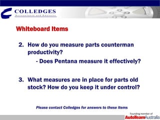 Whiteboard Items

2. How do you measure parts counterman
   productivity?
      - Does Pentana measure it effectively?

3. What measures are in place for parts old
   stock? How do you keep it under control?


      Please contact Colledges for answers to these items
                                                            Founding member of
 