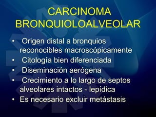 CARCINOMA
BRONQUIOLOALVEOLAR
• Origen distal a bronquios
reconocibles macroscópicamente
• Citología bien diferenciada
• Diseminación aerógena
• Crecimiento a lo largo de septos
alveolares intactos - lepídica
• Es necesario excluir metástasis
 