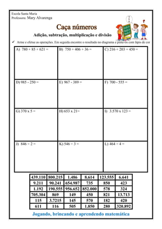 Escola Santa Maria
Professora: Mary Alvarenga
Caça números
Adição, subtração, multiplicação e divisão
✓ Arme e efetue as operações. Em seguida encontre o resultado no diagrama e pinte-os com lápis de cor
A) 780 + 85 + 621 = B) 750 + 406 + 36 = C) 216 + 203 + 450 =
D) 985 - 250 = E) 967 - 389 = F) 700 - 555 =
G) 370 x 5 = H) 653 x 21= I) 3.570 x 123 =
J) 846 ÷ 2 = K) 546 ÷ 3 = L) 464 ÷ 4 =
Jogando, brincando e aprendendo matemática
439.110 800.215 1.486 8.614 123.555 6.641
9.211 90.241 654.987 735 850 423
1.192 190.555 956.652 852.000 578 324
705.304 869 149 450 821 13.713
115 3.7215 145 570 182 420
611 116 505 1.850 280 320.892