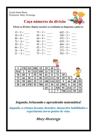 Escola Santa Maria
Professora: Mary Alvarenga
Caça números da divisão
Efetue as divisões. Depois encontre os resultados no diagrama e pinte-os
15 ÷ 5 = ____
18 ÷ 9 = ___
40 ÷ 8 = ___
72 ÷ 6 = ___
39 ÷ 3 = ___
86 ÷ 2 = ___
16 ÷ 4 = ____
21 ÷ 3 = ____
75 ÷ 5 = ____
84 ÷ 4 = ____
64 ÷ 8 = ___
90 ÷ 3 = ____
45 ÷ 5 = ____
42 ÷ 7 = ____
34 ÷ 2 = ___
75 ÷ 3 = ___
642 ÷ 2 = ___
369 ÷ 3 = ___
475 ÷ 5 = ____
639 ÷ 3 = ___
464 ÷ 4 = ___
372 ÷ 6 = ____
273 ÷ 3 = ____
565 ÷ 5 = ______
3 178 321 180 15 19 45
514 2 41 123 150 21 53 33
70 85 5 55 95 61 8 71 35
73 66 96 12 80 213 111 30 49 22
55 99 201 29 13 100 116 222 9 44 88 55
20 68 470 92 780 43 36 62 501 6 81 39
65 4 520 91 214 17 73
1 7 750 113 99 25
Jogando, brincando e aprendendo matemática!
Jogando, a criança inventa, descobre, desenvolve habilidades e
experimenta novos pontos de vista.
Mary Alvarenga