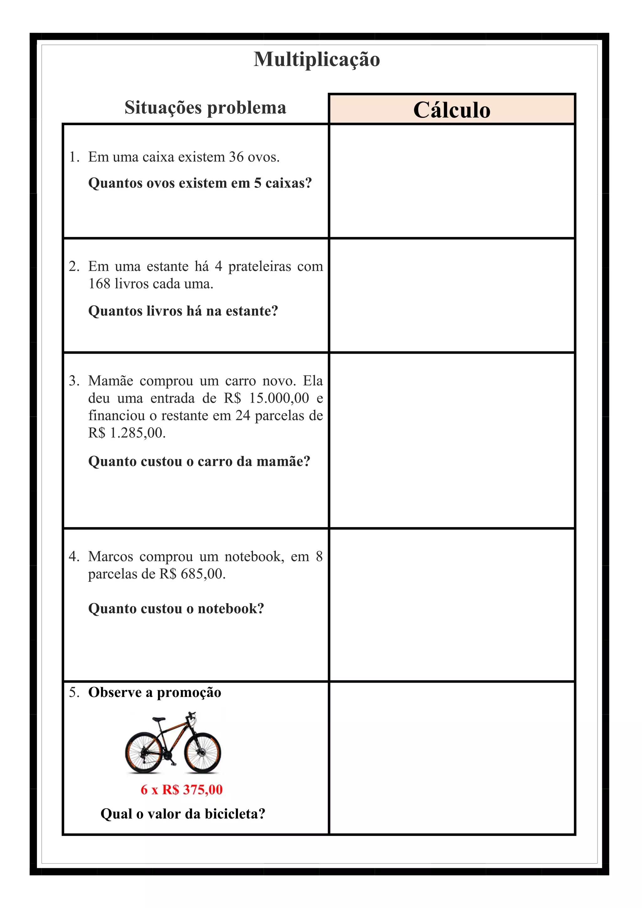 Multiplicação
Situações problema Cálculo
1. Em uma caixa existem 36 ovos.
Quantos ovos existem em 5 caixas?
2. Em uma estante há 4 prateleiras com
168 livros cada uma.
Quantos livros há na estante?
3. Mamãe comprou um carro novo. Ela
deu uma entrada de R$ 15.000,00 e
financiou o restante em 24 parcelas de
R$ 1.285,00.
Quanto custou o carro da mamãe?
4. Marcos comprou um notebook, em 8
parcelas de R$ 685,00.
Quanto custou o notebook?
5. Observe a promoção
Qual o valor da bicicleta?