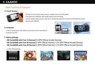 5. Touch Screen The high res touch screen makes it easy to navigate menu and control games.  Fully experience CAANOO's user-friendly resistive touch technology.  Use the included stylus to tap your way into an exciting new experience. Enjoyment and Excitement is just a tap away with CAANOO 6. G Sensor  G sensor makes games more realistic and immersive and it maximizes the excitement and thrill. 3. CAANOO 7. Game package [ 5 GPH Official Games] Main Functions & Features - SD Card(2GB) with Free 15 Games/ [15 GPH Official Arcade Games] - SD Card(4GB) with Free 20 Games/ [ 5 GPH Official Games] + [15 GPH Official Arcade Games] - SD Card(8GB) with Free 20 Games/ [ 5 GPH Official Games] + [15 GPH Official Arcade Games] 