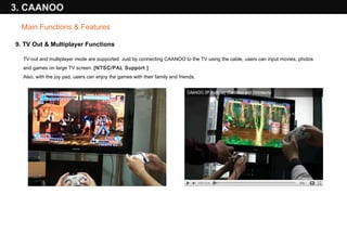 9. TV Out & Multiplayer Functions TV-out and multiplayer mode are supported. Just by connecting CAANOO to the TV using the cable, users can input movies, photos and games on large TV screen.  [NTSC/PAL Support ] Also, with the joy pad, users can enjoy the games with their family and friends.  3. CAANOO Main Functions & Features 