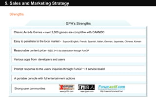 5. Sales and Marketing Strategy GPH’s Strengths Classic Arcade Games – over 3,000 games are compitible with CAANOO Easy to penetrate to the local market -  Support English, French, Spanish, Italian, German, Japanese, Chinese, Korean  Reasonable content price -  USD 2~10 by distribution through FunGP  Various apps from  developers and users Prompt response to the users’ inquiries through FunGP 1:1 service board A portable console with full entertainment options  Strong user communities  www.gp32x.com www.gpain.com http://caanoo.forumactif.net  Strengths 