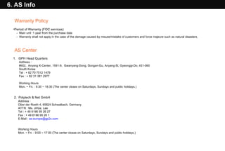 Warranty Policy Period of Warranty (FOC services)  -  Main unit :1 year from the purchase date -  Warranty shall not apply in the case of the damage caused by misuse/mistake of customers and force majeure such as natural disasters.   AS Center 1.  GPH Head Quarters Address :  #602,  Anyang K-Center, 1591-9,  Gwanyang-Dong, Dongan-Gu, Anyang-Si, Gyeonggi-Do, 431-060 South Korea Tel : + 82 70 7012 1479 Fax : + 82 31 381 2977 Working Hours Mon. ~ Fri. : 9:30 ~ 18:30 (The center closes on Saturdays, Sundays and public holidays.) 2.  Polytech & Net GmbH Address : Ober der Roeth 4, 65824 Schwalbach, Germany ATTN : Ms. JiHye, Lee Tel : + 49 6196 95 26 27 Fax : + 49 6196 95 26 1 E-Mail :  [email_address] Working Hours  Mon. ~ Fri. : 9: 00 ~ 17:00  (The center closes on Saturdays, Sundays and public holidays.)  6. AS Info 