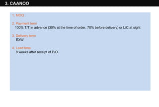 3. CAANOO 1 .  MOQ  :  2. Payment term  100% T/T in advance (30% at the time of order, 70% before delivery) or L/C at sight 3. Delivery term  EXW 4. Lead time  8 weeks after receipt of P/O. 