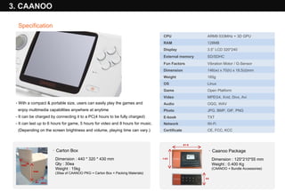 With a compact & portable size, users can easily play the games and  enjoy multimedia capabilities anywhere at anytime - It can be charged by connecting it to a PC(4 hours to be fully charged) - It can last up to 6 hours for game, 5 hours for video and 8 hours for music. (Depending on the screen brightness and volume, playing time can vary.) 3. CAANOO Specification 320 430 440 ·  Carton Box Dimension : 440 * 320 * 430 mm Qty : 30ea Weight : 15kg (30ea of CAANOO PKG + Carton Box + Packing Materials) 210 125 55 ·  Caanoo Package Dimension : 125*210*55 mm Weight : 0.400 Kg (CAANOO + Bundle Accessories)    CPU     ARM9 533MHz + 3D GPU     RAM      128MB      Display      3.5” LCD 320*240     External memory     SD/SDHC      Fun Factors      Vibration Motor / G-Sensor     Dimension      146(w) x 70(h) x 18.5(d)mm     Weight      185g      OS      Linux      Game      Open Platform     Video      MPEG4, Xvid, Divx, Avi     Audio      OGG, WAV     Photo      JPG, BMP, GIF, PNG     E-book      TXT      Network      Wi-Fi   Certificate CE, FCC, KCC  
