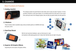 The analogue joystick has great features which allow users to play any types of games. It moves smoothly compared to other game players. It’s controlled just like how users want it to be moved.  Once users get used to the analogue joystick, they can play any games easily and with great fun.  These 9 buttons make it possible to play various emulator games on CAANOO with easy and quick control. 3 .  Real Dual Shock With the real   dual shock feedback, users can feel every hit, crash,  and explosion while playing games and it makes them feel like they are right in the game. (( )) 4. Superior 3D Graphic Effects Supporting the most superior 3D graphic effects 1. Analog Joystick 2. 9 Buttons 3. CAANOO I Ⅱ H L R Main Functions & Features X Y A B 