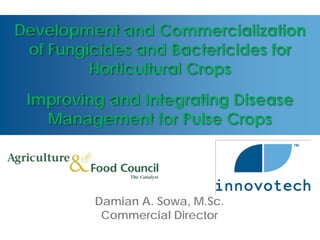 Development and Commercialization
 of Fungicides and Bactericides for
         Horticultural Crops
 Improving and Integrating Disease
   Management for Pulse Crops




         Damian A. Sowa, M.Sc.
          Commercial Director
 