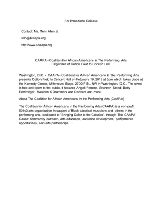 For Immediate Release
Contact: Ms. Terri Allen at
info@4caapa.org
http://www.4caapa.org
CAAPA - Coalition For African Americans In The Performing Arts
Organizer of Cotton Field to Concert Hall
Washington, D.C. - CAAPA - Coalition For African Americans In The Performing Arts
presents Cotton Field to Concert Hall on February 16, 2019 at 6pm which takes place at
the Kennedy Center, Millennium Stage, 2700 F St., NW in Washington, D.C.. The event
is free and open to the public. It features Angeli Ferrette, Shannon Steed, Betty
Entzimnger, Malcolm X Drummers and Dancers and more.
About The Coalition for African Americans in the Performing Arts (CAAPA)
The Coalition for African Americans in the Performing Arts (CAAPA) is a non-profit
501c3 arts organization in support of Black classical musicians and others in the
performing arts, dedicated to "Bringing Color to the Classics", through The CAAPA
Cause: community outreach, arts education, audience development, performance
opportunities, and arts partnerships.
 