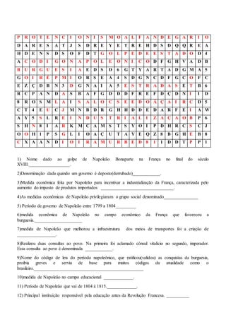 P R O T E N C I O N I S M O A L F A N D E G A R I O
D A R E S A T J S D R E Y E T R E H D S D Q Q R E A
H D E N S D S O F D T G O L P E D E E S T A D O D 4
A C O D I G O N A P O L E O N I C O D F G H V A D B
B U R G U E S I A E D S D 6 G T Y A R T A D G M A 5
G O I R É P M I O R S E A 4 S D G N C D F G C O F C
E Z Ç D B N 3 D G N A I A 5 E S T R A D A S E T B 6
R C P A N D A S B A F G D D D F R E F D Ç D N I I D
8 R O S M L A I S A L O C S E E D O Ã Ç A I R C D 5
C T 4 E U C J M N B D R G H H D D E D A R F E I A W
A Y 5 S L R E I N D U S T R I A L I Z A Ç A O B P 6
S H N 8 I A R K M C A M S T S Y O I P D H R C S C J
O O H 1 P S G L I O A Ç U T A Y E Q Z 8 B G H E B 8
C X A A N D I O I R A M U R B E D 8 1 1 D D T P P 1
1) Nome dado ao golpe de Napoleão Bonaparte na França no final do século
XVIII.__________________.
2)Denominação dada quando um governo é deposto(derrubado)____________.
3)Medida econômica feita por Napoleão para incentivar a industrialização da França, caracterizada pelo
aumento do imposto de produtos importados ________________________________.
4)As medidas econômicas de Napoleão privilegiaram o grupo social denominado_______________
5) Período de governo de Napoleão entre 1799 a 1804_________
6)medida econômica de Napoleão no campo econômico da França que favoreceu a
burguesia._____________________
7)medida de Napoleão que melhorou a infraestrutura dos meios de transportes foi a criação de
_________________.
8)Realizou duas consultas ao povo. Na primeira foi aclamado cônsul vitalício no segundo, imperador.
Essa consulta ao povo é denominada ____________.
9)Nome do código de leis do período napoleônico, que ratificou(validou) as conquistas da burguesia,
proibia greves e serviu de base para muitos códigos da atualidade como o
brasileiro.________________________________________________
10)medida de Napoleão no campo educacional _____________.
11) Período de Napoleão que vai de 1804 à 1815._____________.
12) Principal instituição responsável pela educação antes da Revolução Francesa. __________
 