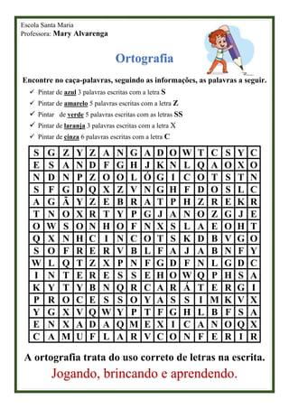 Escola Santa Maria
Professora: Mary Alvarenga
Ortografia
Encontre no caça-palavras, seguindo as informações, as palavras a seguir.
✓ Pintar de azul 3 palavras escritas com a letra S
✓ Pintar de amarelo 5 palavras escritas com a letra Z
✓ Pintar de verde 5 palavras escritas com as letras SS
✓ Pintar de laranja 3 palavras escritas com a letra X
✓ Pintar de cinza 6 palavras escritas com a letra C
S G Z Y Z A N G A D O W T C S Y C
E S A N D F G H J K N L Q A O X O
N D N P Z O O L Ó G I C O T S T N
S F G D Q X Z V N G H F D O S L C
A G Ã Y Z E B R A T P H Z R E K R
T N O X R T Y P G J A N O Z G J E
O W S O N H O F N X S L A E O H T
Q X N H C I N C O T S K D B V G O
S O F R E R V B L F A J A B N F Y
W L Q T Z X P N F G D F N L G D C
I N T E R E S S E H O W Q P H S A
K Y T Y B N Q R C A R Á T E R G I
P R O C E S S O Y A S S I M K V X
Y G X V Q W Y P T F G H L B F S A
E N X A D A Q M E X I C A N O Q X
C A M U F L A R V C O N F E R I R
A ortografia trata do uso correto de letras na escrita.
Jogando, brincando e aprendendo.
