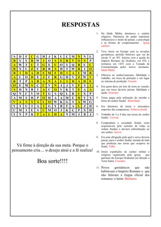 RESPOSTAS
S D F C G H J K L Ç M N N L
B Y Y R W I O S E R V O S P
A W T U T G E U O Y Q B U C
R X L Z U R R S H T W R I O
B I D A D E M E D I A E M R
A L O D E J C R G H Y Z W V
R T P A B A N A L I D A D E
O E M S Ç C V N J J Y F S I
S D N B I A C O V K T E A A
Q N C V O T G S Q L R U X P
A M S H P O H A A M E D Y S
V A S S A L O W K G S A W G
Y T U T A I G Y B F A L Z D
C M I E S C M O J K Ç P X H
Y N P R T A L H A N M J B J
Vá firme à direção da sua meta. Porque o
pensamento cria… o desejo atrai e a fé realiza!
Boa sorte!!!!
1. Na Idade Média, dominava o cenário
religioso. Detentora do poder espiritual,
influenciava o modo de pensar, a psicologia
e as formas de comportamento . Igreja
católica
2. Teve início na Europa com as invasões
germânicas, período histórico que vai do
século V ao XV. Iniciou com a queda do
Império Romano do Ocidente, em 476, e
terminou em 1453 com a Tomada de
Constantinopla pelos turcos otomanos.
Idade Média
3. Oferecia ao senhor/suserano, fidelidade e
trabalho, em troca de proteção e um lugar
no sistema de produção. Vassalo
4. Era quem dava um lote de terra ao vassalo,
que em troca deveria prestar fidelidade e
ajuda. Suserano
5. Taxas pagas pela utilização do moinho e
forno do senhor feudal. Banalidade
6. Era detentora de terras e arrecadava
impostos dos camponeses. Nobreza feudal
7. Trabalho de 3 a 4 dias nas terras do senhor
feudal. Corveia
8. Compunham a sociedade feudal, eram
responsáveis pelo sustento de todas as
ordens feudais e deviam subordinação ao
seu senhor. Servos
9. Era uma obrigação pela qual o servo deveria
passar, para o senhor feudal, metade de tudo
que produzia nas terras que ocupava no
feudo. Talha
10. foram expedições de caráter militar e
religioso organizado pela igreja, que
partiram da Europa Ocidental em direção a
Terra Santa. Cruzadas
11. Povos germânicos que não
habitavam o Império Romano e que
não falavam a língua oficial dos
romanos: o latim. Bárbaros
 