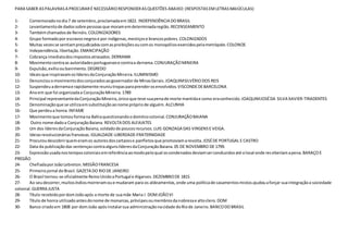 PARA SABER AS PALAVRAS A PROCURAR É NECESSÁRIO RESPONDER AS QUESTÕES ABAIXO: (RESPOSTAS EM LETRAS MAIÚCULAS) 
1- Comemorado no dia 7 de setembro, proclamada em 1822. INDEPENDÊNCIA DO BRASIL 
2- Levantamento de dados sobre pessoas que moram em determinada região. RECENSEAMENTO 
3- Também chamados de Reinóis. COLONIZADORES 
4- Grupo formado por escravos negros e por indígenas, mestiços e brancos pobres. COLONIZADOS 
5- Muitas vezes se sentiam prejudicados com as proibições ou com os monopólios exercidos pela metrópole. COLONOS 
6- Independência, libertação. EMANCIPAÇÃO 
7- Cobrança imediata dos impostos atrasados. DERRAMA 
8- Movimento contra as autoridades portugueses e contra a derrama. CONJURAÇÃO MINEIRA 
9- Expulsão, exílio ou banimento. DEGREDO 
10- Ideais que inspiravam os líderes da Conjuração Mineira. ILUMINISMO 
11- Denunciou o movimento dos conjurados ao governador de Minas Gerais. JOAQUIM SILVÉRIO DOS REIS 
12- Suspendeu a derrama e rapidamente reuniu tropas para prender os envolvidos. VISCONDE DE BARCELONA 
13- Ano em que foi organizada a Conjuração Mineira. 1789 
14- Principal representante da Conjuração Mineira, único que teve sua pena de morte mantida e como era conhecido. JOAQUIM JOSÉ DA SILVA XAVIER-TIRADENTES 
15- Denominação que se utiliza em substituição ao nome próprio de alguém. ALCUNHA 
16- Que perdeu a honra. INFAME 
17- Movimento que tomou forma na Bahia questionando o domínio colonial. CONJURAÇÃO BAIANA 
18- Outro nome dado a Conjuração Baiana. REVOLTA DOS ALFAIATES 
19- Um dos líderes da Conjuração Baiana, soldado de poucos recursos. LUIS GONZAGA DAS VIRGENS E VEIGA. 
20- Ideias revolucionárias francesas. IGUALDADE-LIBERDADE-FRATERNIDADE 
21- Procurou descobrir quem eram os autores dos cartazes e panfletos que promoviam a revolta. JOSÉ DE PORTUGAL E CASTRO 
22- Data da publicação das sentenças contra alguns líderes da Conjuração Baiana. 05 DE NOVEMBRO DE 1799. 
23- Expressão usada nos tempos coloniais em referência ao modo pelo qual os condenados deviam ser conduzidos até o local onde receberiam a pena. BARAÇO E 
PREGÃO 
24- Chefiada por João Lebreton. MISSÃO FRANCESA 
25- Primeiro jornal do Brasil. GAZETA DO RIO DE JANEIRO 
26- O Brasil tornou-se oficialmente Reino Unido a Portugal e Algarves. DEZEMBRO DE 1815 
27- Ao seu decorrer, muitos índios morreram ou e mudaram para os aldeamentos, onde uma política de casamentos mistos ajudou a forçar sua integração a sociedade 
colonial. GUERRA JUSTA 
28- Título recebido por dom João após a morte de sua mãe Maria I. DOM JOÃO VI 
29- Título de honra utilizado antes do nome de monarcas, príncipes ou membros da nobreza e alto clero. DOM 
30- Banco criado em 1808 por dom João após instalar sua administração na cidade do Rio de Janeiro. BANCO DO BRASIL 

