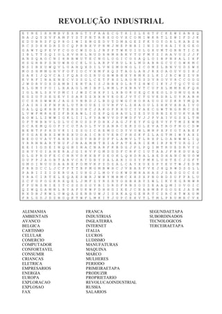 REVOLUÇÃO INDUSTRIAL
E Y N E I H H M B V E X N G T Y F A A E C G T R I Z L E H T P C K E W Z A N X Q
N A J Q Y X V F A M P Y S T P N T R R X O O V X C O M I W K R T L Z W I F D J K
E D U B R S F Q P R O I W I X M G E D V T D M A G E Z F K Y O Y O R L K A B Z H
R C S D X H D R Z D C Q P R B X V P N M J M E P N B I I N I D Y H A I Y X G E O
G A W Y Q P E V F C O O C W S O L J N P P T W K U I U L G X U M T G N N T I C R
I B L T T S Q I O L X V H H L N U D X N M H B K V T U F M Y Z I H A V U S J J F
A N S Q A O C N I H R B W U T E C N O L O G I C O S A Q L O I B P N X A L I X F
H S G R B P S N U W B O C E L U L A R P V H U L X L M D A B R G C U C O W H M C
N S I B X U W Q V L U A H Q X D I L V N Z M D N O L I C O M Z L B N V U D S W S
M O S H M M G H V F O F I O C V X M F X Q S T A O L A H J R X O A O U V G I H J
S A K I J Q V C A I P Q A S O Z R U G B W B H X Y R M K S L K I J R C W Z Z V B
K V R F I N A E N E C V S S G L C E T F B S L A O N D S D V R O V V R C C O D G
J W D R V D X D A M B I E N T A I S J B B X D L R T Z H W C I K Y J T Q C T G G
X L G M Y P U I L H A A G L M I B P L N M L P X N R V T C U P X L M M R E F Q H
I G L N L S X V D M C I J W Z C H X P I L X B O K U E Q C E E O L D U M U G H R
E G Z O T S E G E V I S A K Z Z X X H Y E O E J V T C T G V E D R L U Y K A B H
C C S R S W W K J A G S Y N B D J L B D Q U W G C H O R A U O Z U S K R Y M Q R
J A I H I X F N P H L U T B O U E I O V R F V L Z H A O U L Z H K V H B A I V O
O A L Q Q K H B P T E R S U H C J A K O P K H U C Y V A E C G W T N G R M C S E
L V W F M R H E Z F B X A W L I D X P Q G H A U L Z E S U U R N Z X U U K V A M
A O W L L Z W W I G K L I I L P Y A W V V D P W D F V J J P V A I V G S X L T N
O P T N B H V L D L U C R O S S P D H X J A G J F E Y F G Q E V Y F T M Z E W M
S C A E M Q G O F Y C O T A D L T V S A N R C E K Z O L E V A T R O F N O C D W
B E N T F P H D V K I I S S O I C R E M O C D Y V U W L M N P X P Y O T A B E F
P S G A E B X Z W R E X U O A I C B S V E B C P H S K F Z L A G T M I W Y A X Z
B E O U V A V T A H R I D D Y H B P D F F L A M V L T L R X P L O A N W W L I Q
Y R R N N A R T N U F J N A A M N T B I A P A T E A R I E M I R P N T U R G I J
E E I I O D E I N Q G B I N A C N A R F K B D G J P L P Q I M T R U E D R V Y G
S H V Y O I A H E R A J G I H V F G M D D D F C R F C I U T A A J F R K D U A Q
D L G P R D F E C C N R V D K X B F S E O K L Q H D R A L A E D H A N C N U O W
O U P P J A O B T A R V C R Y D B Y S A L A R I O S Y P M K L U H T E C J G F T
G M O I N U U D A A R E P O M V R P Z D Z A L C A Y X U X S P Y E U T W J E D M
P R R D C C L J C F P T T B P M G M B W H C J V B A X F V E J H Q R W D S G L L
P A B I I Z I D E R U A I U H G J L M O Y O K W D M H A H A S J S A D G O C S S
Y R A C I R T E L E Q A E S W R J W W Y M B M C X H S X P N O B D S U F F R L U
Z C F O P O G K R X Q E L J M F Z Y R S H Y O H B X B Y Z W L I K Y K G R M W R
F P U N Z N I E I T C S S D S O Y B I D R D F R N S O U Z E A A Q M I O V O I C
Q Z W Q G A M N L B Y A P U K W P D H H D I X E J C N A B M B P G O G E J A S M
K X D B J K W L U W Q A S E N B U W J I S X K A Q G E N R T C S R C H T W X U M
F R L G D J D Z N U Q K T W F L M K I T J U P C E X V T L T M L P R U M R C V X
ALEMANHA
AMBIENTAIS
AVANCO
BELGICA
CARTISMO
CELULAR
COMERCIO
COMPUTADOR
CONFORTAVEL
CONSUMIR
CRIANCAS
ELETRICA
EMPRESARIOS
ENERGIA
EUROPA
EXPLORACAO
EXPLOSAO
FAX
FRANCA
INDUSTRIAS
INGLATERRA
INTERNET
ITALIA
LUCROS
LUDISMO
MANUFATURAS
MAQUINA
MARCO
MULHERES
PERIODO
PRIMEIRAETAPA
PRODUZIR
PROPRIETARIO
REVOLUCAOINDUSTRIAL
RUSSIA
SALARIOS
SEGUNDAETAPA
SUBORDINADOS
TECNOLOGICOS
TERCEIRAETAPA
 