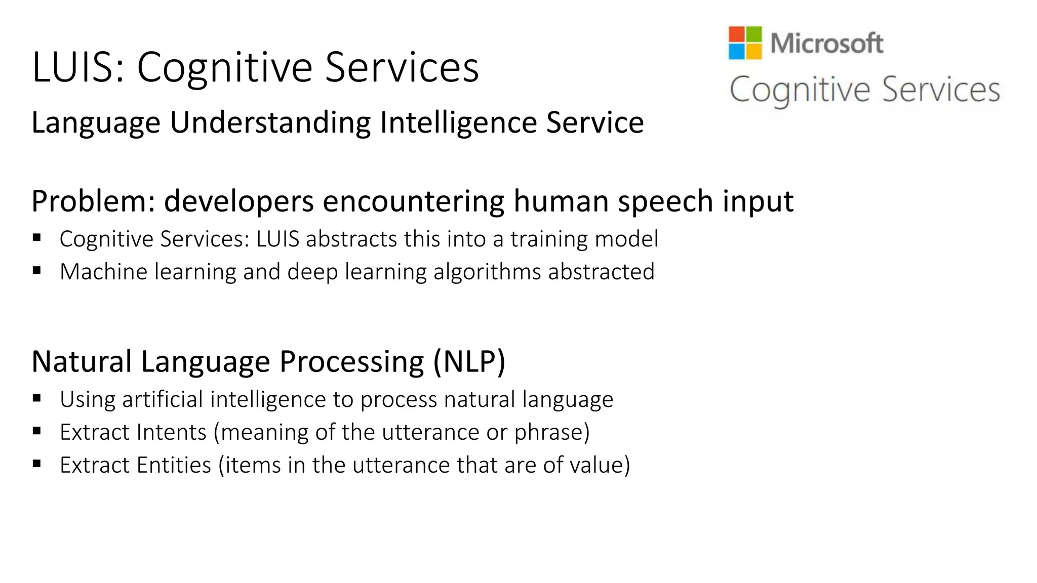LUIS: Cognitive Services
 Cognitive Services: LUIS abstracts this into a training model
 Machine learning and deep learning algorithms abstracted
 Using artificial intelligence to process natural language
 Extract Intents (meaning of the utterance or phrase)
 Extract Entities (items in the utterance that are of value)
 