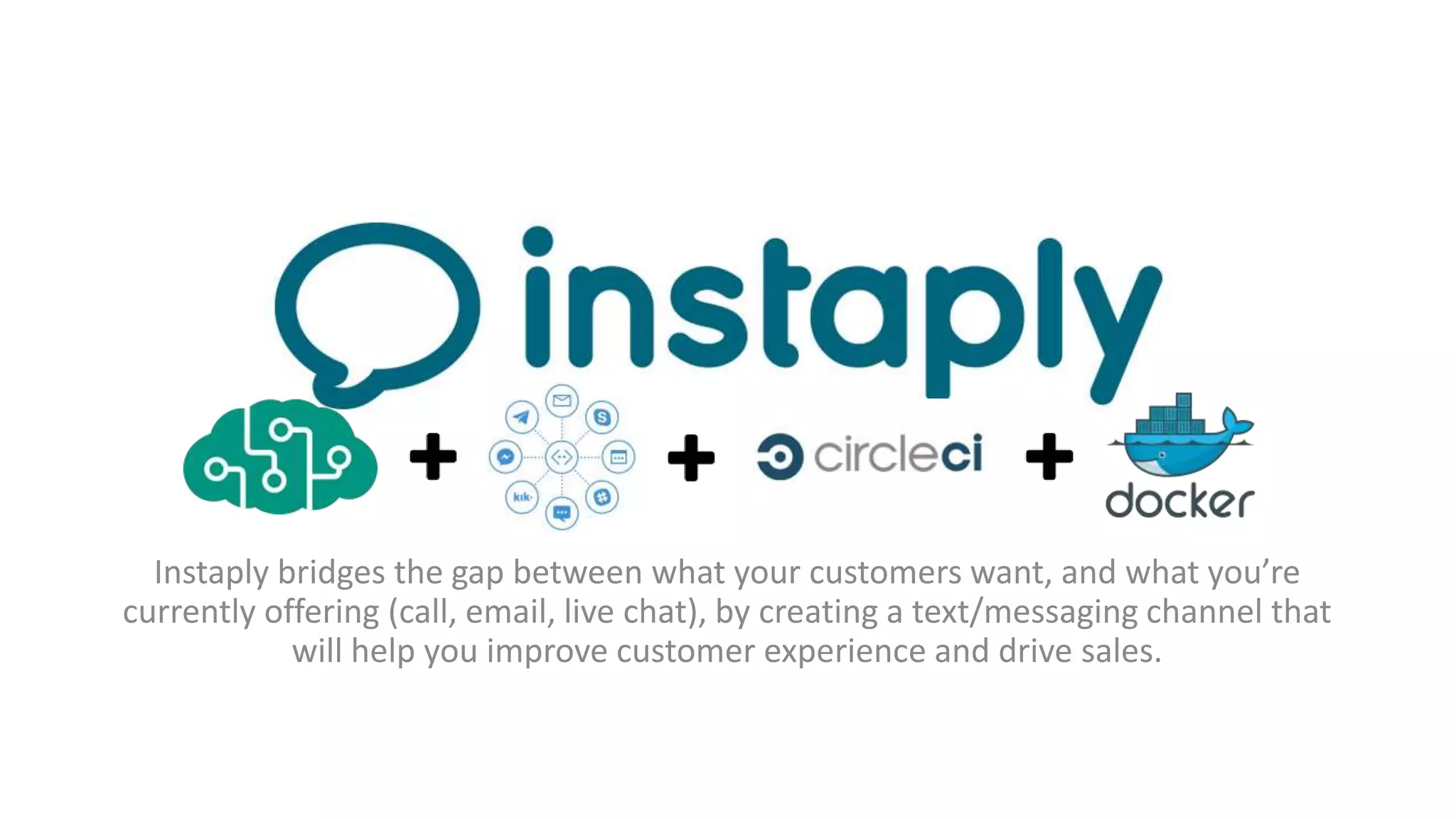 Instaply bridges the gap between what your customers want, and what you’re
currently offering (call, email, live chat), by creating a text/messaging channel that
will help you improve customer experience and drive sales.
 
