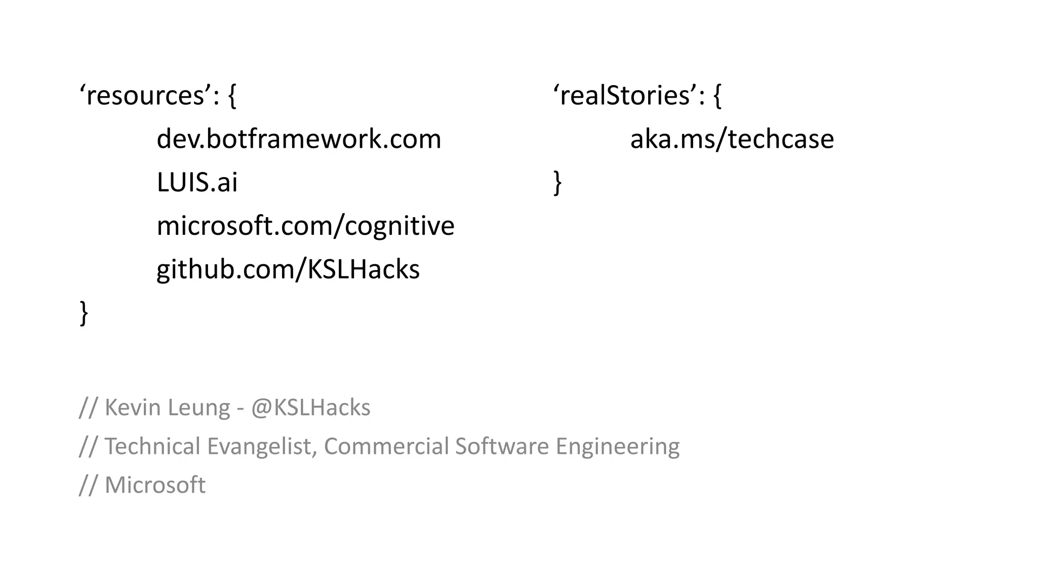 // Kevin Leung - @KSLHacks
// Technical Evangelist, Commercial Software Engineering
// Microsoft
‘resources’: {
dev.botframework.com
LUIS.ai
microsoft.com/cognitive
github.com/KSLHacks
}
‘realStories’: {
aka.ms/techcase
}
 