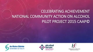 CELEBRATING ACHIEVEMENT
NATIONAL COMMUNITY ACTION ON ALCOHOL
PILOT PROJECT 2015 CAAP©
 