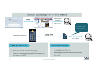 16 © 2014 CA. ALL RIGHTS RESERVED.
Web
Web API
Information
Presentation, interface
{ “min”: “23C”,
“max”: “11C”…}
Presentation,
interface
Information
API
Remove data/web calls from the app(s)
Focus on the presentation interface to maximize the
user experience (UX)
Increased device efficiencies
Bridge legacy with new/emerging technologies
Better UX
What you need to do Value to your business
…Decouple business logic from the ‘Look and Feel’
 