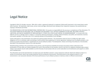 37 © 2014 CA. ALL RIGHTS RESERVED.
Legal Notice
Copyright © 2014 CA. All rights reserved. Office 365 is either a registered trademark or trademark of Microsoft Corporation in the United States and/or
other countries. All trademarks, trade names, service marks and logos referenced herein belong to their respective companies. No unauthorized use,
copying or distribution permitted.
THIS PRESENTATION IS FOR YOUR INFORMATIONAL PURPOSES ONLY. CA assumes no responsibility for the accuracy or completeness of the information. TO
THE EXTENT PERMITTED BY APPLICABLE LAW, CA PROVIDES THIS DOCUMENT “AS IS” WITHOUT WARRANTY OF ANY KIND, INCLUDING, WITHOUT
LIMITATION, ANY IMPLIED WARRANTIES OF MERCHANTABILITY, FITNESS FOR A PARTICULAR PURPOSE, OR NONINFRINGEMENT. In no event will CA be
liable for any loss or damage, direct or indirect, in connection with this presentation, including, without limitation, lost profits, lost investment, business
interruption, goodwill, or lost data, even if CA is expressly advised of the possibility of such damages.
Certain information in this presentation may outline CA’s general product direction. This presentation shall not serve to (i) affect the rights and/or
obligations of CA or its licensees under any existing or future written license agreement or services agreement relating to any CA software product; or (ii)
amend any product documentation or specifications for any CA software product. The development, release and timing of any features or functionality
described in this presentation remain at CA’s sole discretion.
Notwithstanding anything in this presentation to the contrary, upon the general availability of any future CA product release referenced in this
presentation, CA may make such release available (i) for sale to new licensees of such product; and (ii) in the form of a regularly scheduled major product
release. Such releases may be made available to current licensees of such product who are current subscribers to CA maintenance and support on a when
and if-available basis.
The information and results illustrated here are based upon each identified customer’s unique experiences with the referenced software product in a
variety of environments, which may include production and non-production environments. Past performance of the software products in such
environments is not necessarily indicative of the future performance of such software products in identical, similar or different environments.
 