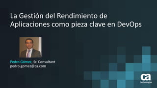 1
La Gestión del Rendimiento de
Aplicaciones como pieza clave en DevOps
Pedro Gómez, Sr. Consultant
pedro.gomez@ca.com
 