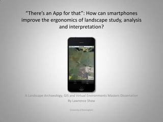 “There’s an App for that”: How can smartphones
improve the ergonomics of landscape study, analysis
                and interpretation?




 A Landscape Archaeology, GIS and Virtual Environments Masters Dissertation
                             By Lawrence Shaw

                              University of Birmingham
 