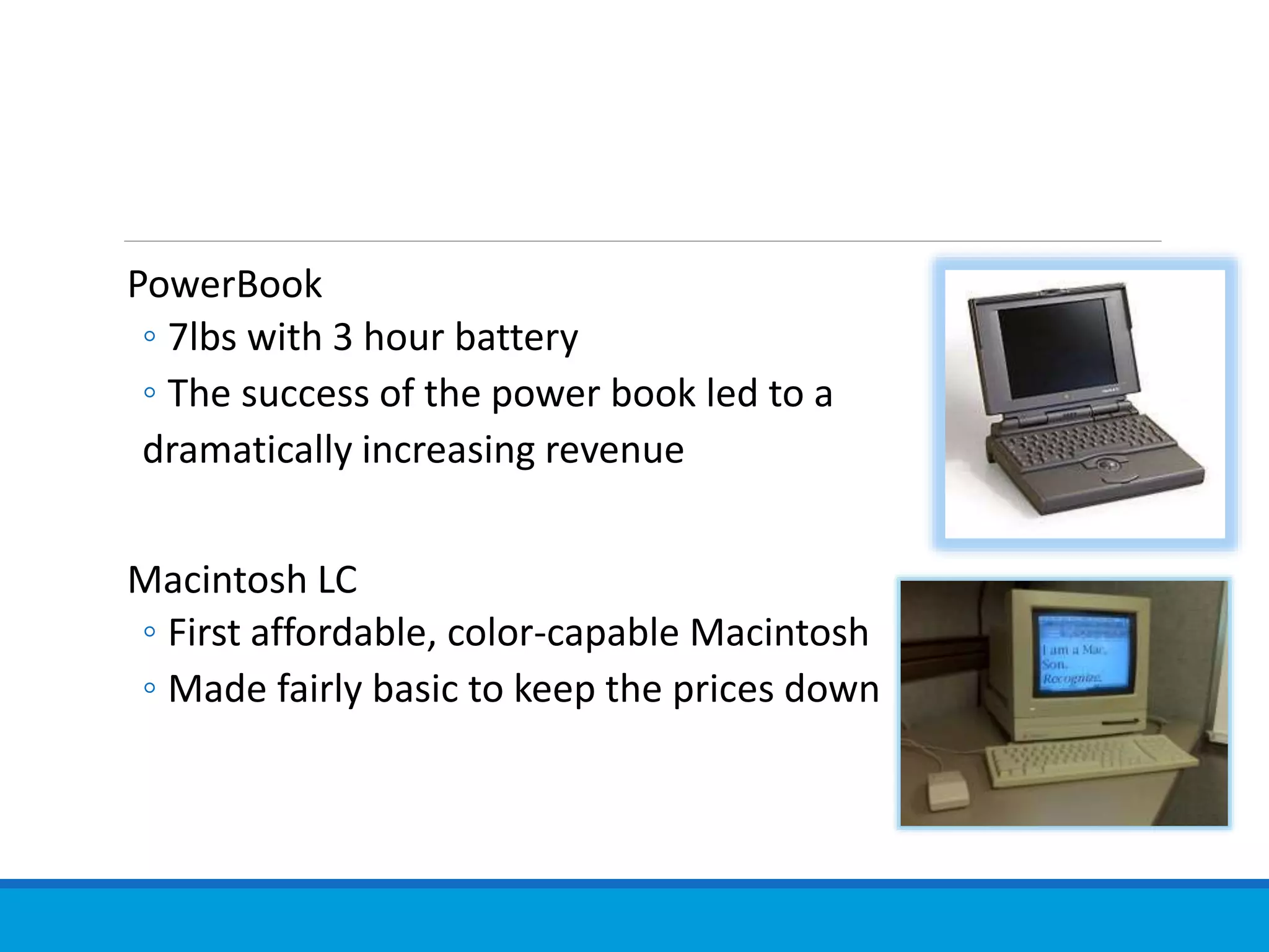 PowerBook
◦ 7lbs with 3 hour battery
◦ The success of the power book led to a
dramatically increasing revenue
Macintosh LC
◦ First affordable, color-capable Macintosh
◦ Made fairly basic to keep the prices down
 
