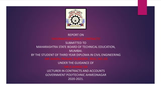 REPORT ON
‘INFORMATION ABOUT CONTRACTS’
SUBMITTED TO
MAHARASHTRA STATE BOARD OF TECHNICAL EDUCATION,
MUMBAI.
BY THE STUDENT OF THIRD YEAR DIPLOMA IN CIVIL ENGINEERING
MR.DAMAL PRANAV RAJENDRA (ROLL NO.18)
UNDER THE GUIDANCE OF
MR.R.SHINDE SIR
LECTURER IN CONTRACTS AND ACCOUNTS
GOVERNMENT POLYTECHNIC AHMEDNAGAR
2020-2021.
 