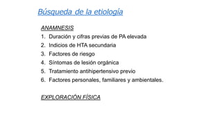 Búsqueda de la etiología
ANAMNESIS
1. Duración y cifras previas de PA elevada

2. Indicios de HTA secundaria
3. Factores de riesgo
4. Síntomas de lesión orgánica

5. Tratamiento antihipertensivo previo
6. Factores personales, familiares y ambientales.
EXPLORACIÓN FÍSICA

 