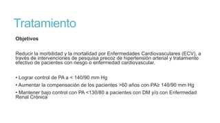 Tratamiento
Objetivos
Reducir la morbilidad y la mortalidad por Enfermedades Cardiovasculares (ECV), a
través de intervenciones de pesquisa precoz de hipertensión arterial y tratamiento
efectivo de pacientes con riesgo o enfermedad cardiovascular.
• Lograr control de PA a < 140/90 mm Hg
• Aumentar la compensación de los pacientes >60 años con PA≥ 140/90 mm Hg
• Mantener bajo control con PA <130/80 a pacientes con DM y/o con Enfermedad
Renal Crónica

 