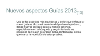 Nuevos aspectos Guías 2013(13)
Uno de los aspectos más novedosos y en los que enfatiza la
nueva guía es el control evolutivo del paciente hipertenso,
dando nuevos enfoque para su manejo continuo,
especialmente en la búsqueda y seguimiento de los
pacientes con lesión de órgano diana asintomática, en los
que marca la repetición de estas pruebas.

 