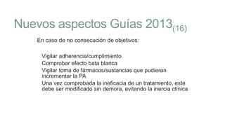 Nuevos aspectos Guías 2013(16)
En caso de no consecución de objetivos:
Vigilar adherencia/cumplimiento
Comprobar efecto bata blanca
Vigilar toma de fármacos/sustancias que pudieran
incrementar la PA
Una vez comprobada la ineficacia de un tratamiento, este
debe ser modificado sin demora, evitando la inercia clínica

 