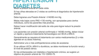 HIPERTENSION Y
DIABETES
Medir la presión arterial en cada visita.

Si hay cifras elevadas en 2 visitas se confirma el diagnóstico de hipertensión
arterial.
Debe lograrse una Presión Arterial ≤140/80 mm Hg.
Metas más bajas como PAS <130 mmHg, son apropiadas para ciertos
individuos, como los pacientes más jóvenes.
Deben hacer modificación del estilo de vida para lograr reducir la presión
arterial.

Los pacientes con presión arterial confirmada ≥ 140/80 mmHg, deben iniciar
un rápido y oportuno tratamiento farmacológico con IECA o ARA II.
Generalmente se requiere el tratamiento con varios medicamentos (2 o más
agentes en su dosis máxima).
Administrar uno o más antihipertensivos antes de acostarse.
Si se utilizan I-ECA, ARA II o diuréticos, se debe monitorear la función renal y
el nivel de potasio sérico.
En las embarazadas con diabetes e hipertensión crónica, se sugiere un
objetivo de presión arterial de 110-129/65-79.

 