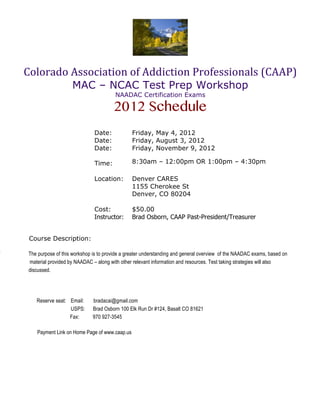 Colorado	
  Association	
  of	
  Addiction	
  Professionals	
  (CAAP)	
  
                        MAC – NCAC Test Prep Workshop
                                            NAADAC Certification Exams

                                           2012 Schedule
                                  Date:            Friday, May 4, 2012
                                  Date:            Friday, August 3, 2012
                                  Date:            Friday, November 9, 2012

                                  Time:            8:30am – 12:00pm OR 1:00pm – 4:30pm

                                  Location:        Denver CARES
                                                   1155 Cherokee St
                                                   Denver, CO 80204

                                  Cost:            $50.00
                                  Instructor:      Brad Osborn, CAAP Past-President/Treasurer


     Course Description:

T    The purpose of this workshop is to provide a greater understanding and general overview of the NAADAC exams, based on
     material provided by NAADAC – along with other relevant information and resources. Test taking strategies will also
     discussed.




        Reserve seat: Email:      bradacai@gmail.com
                      USPS:       Brad Osborn 100 Elk Run Dr #124, Basalt CO 81621
                      Fax:        970 927-3545

        Payment Link on Home Page of www.caap.us
 