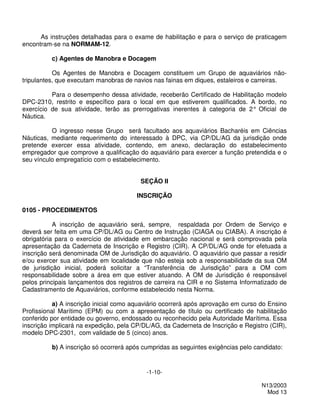 As instruções detalhadas para o exame de habilitação e para o serviço de praticagem
encontram-se na NORMAM-12.

          c) Agentes de Manobra e Docagem

           Os Agentes de Manobra e Docagem constituem um Grupo de aquaviários não-
tripulantes, que executam manobras de navios nas fainas em diques, estaleiros e carreiras.

          Para o desempenho dessa atividade, receberão Certificado de Habilitação modelo
DPC-2310, restrito e específico para o local em que estiverem qualificados. A bordo, no
exercício de sua atividade, terão as prerrogativas inerentes à categoria de 2° Oficial de
Náutica.

          O ingresso nesse Grupo será facultado aos aquaviários Bacharéis em Ciências
Náuticas, mediante requerimento do interessado à DPC, via CP/DL/AG da jurisdição onde
pretende exercer essa atividade, contendo, em anexo, declaração do estabelecimento
empregador que comprove a qualificação do aquaviário para exercer a função pretendida e o
seu vínculo empregatício com o estabelecimento.


                                         SEÇÃO II

                                       INSCRIÇÃO

0105 - PROCEDIMENTOS

           A inscrição de aquaviário será, sempre, respaldada por Ordem de Serviço e
deverá ser feita em uma CP/DL/AG ou Centro de Instrução (CIAGA ou CIABA). A inscrição é
obrigatória para o exercício de atividade em embarcação nacional e será comprovada pela
apresentação da Caderneta de Inscrição e Registro (CIR). A CP/DL/AG onde for efetuada a
inscrição será denominada OM de Jurisdição do aquaviário. O aquaviário que passar a residir
e/ou exercer sua atividade em localidade que não esteja sob a responsabilidade da sua OM
de jurisdição inicial, poderá solicitar a “Transferência de Jurisdição” para a OM com
responsabilidade sobre a área em que estiver atuando. A OM de Jurisdição é responsável
pelos principais lançamentos dos registros de carreira na CIR e no Sistema Informatizado de
Cadastramento de Aquaviários, conforme estabelecido nesta Norma.

           a) A inscrição inicial como aquaviário ocorrerá após aprovação em curso do Ensino
Profissional Marítimo (EPM) ou com a apresentação de título ou certificado de habilitação
conferido por entidade ou governo, endossado ou reconhecido pela Autoridade Marítima. Essa
inscrição implicará na expedição, pela CP/DL/AG, da Caderneta de Inscrição e Registro (CIR),
modelo DPC-2301, com validade de 5 (cinco) anos.

          b) A inscrição só ocorrerá após cumpridas as seguintes exigências pelo candidato:


                                           -1-10-

                                                                                   N13/2003
                                                                                     Mod 13
 