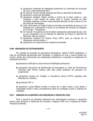 1) apresentar certificado de habilitação profissional ou certificado de conclusão
               de curso, reconhecido pela DPC;
            2) ter mais de 18 anos (exceto Aprendiz de Pesca e Aprendiz de Motorista;
            3) apresentar carteira de identidade;
            4) apresentar atestado médico emitido a menos de 6 (seis) meses e que
               comprove o bom estado de saúde física e mental, inclusive as boas
               condições auditivas e visuais; nesse atestado deverão constar a altura e a cor
               dos olhos do interessado;
            5) estar matriculado em Órgão Federal controlador de atividade de pesca ou em
               entidade que o represente no local, em se tratando de inscrição na categoria
               do 3º Grupo - Pescadores;
            6) ter mais de 14 (quatorze) anos de idade e apresentar autorização do pai, tutor
               ou juiz competente, em se tratando de Aprendiz de Pesca ou Aprendiz de
               Motorista, além do registro;
            7) apresentar Cadastro de Pessoa Física (CPF), para os maiores de 16
               (dezesseis) anos de idade; e
            8) apresentar um comprovante de residência atualizado


0106 - INSCRIÇÃO DE ESTRANGEIROS

         Por ocasião da inscrição de aquaviários estrangeiros, caberá à DPC estabelecer, à
vista da certificação apresentada pelo candidato, a categoria em que o mesmo poderá ser
inscrito, desde que comprovada sua qualificação profissional e cumpridas as exigências da
legislação pertinente:

       a) apresentar certificado ou documento de habilitação profissional;

       b) apresentar documento de Identificação de Estrangeiro ou Visto de Permanência
         fornecido pela Polícia Federal (não será aceito protocolo de processo em
         andamento);

       c) apresentar Carteira de Trabalho e Previdência Social (CTPS) expedida pelo
         Ministério do Trabalho;

       d) apresentar CPF; e

       e) apresentar Laudo Médico emitido a menos de 6 (seis) meses e que ateste a
       capacidade mental e física, principalmente sobre as condições visuais e auditivas do
       candidato.

0107 - EMISSÃO DA CADERNETA DE INSCRIÇÃO E REGISTRO (CIR)

       Para o exercício da atividade profissional em embarcações nacionais o aquaviário
deverá estar portando a Caderneta de Inscrição e Registro (CIR) com a etiqueta de Dados
Pessoais atualizada.

                                            -1-11-

                                                                                    N13/2003
                                                                                      Mod 13
 