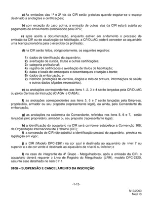 a) As emissões das 1ª e 2ª via da CIR serão gratuitas quando esgotar-se o espaço
destinado a anotações e certificações;

      b) com exceção do caso acima, a emissão de outras vias da CIR estará sujeita ao
pagamento de emolumento estabelecido pela DPC;

       c) após aceita a documentação, enquanto estiver em andamento o processo de
emissão da CIR ou de atualização de habilitação, a CP/DL/AG poderá conceder ao aquaviário
uma licença provisória para o exercício da profissão;

       d) na CIR serão feitos, obrigatoriamente, os seguintes registros:

         1)   dados de identificação do aquaviário;
         2)   averbação de cursos, títulos e outras certificações;
         3)   categoria profissional;
         4)   registro de certificados e averbação de títulos de habilitação;
         5)   datas e locais de embarques e desembarques e função a bordo;
         6)   dados da embarcação; e
         7)   histórico (anotações de carreira, elogios e atos de bravura, informações de saúde
              e outros dados julgados necessários).

        e) as anotações correspondentes aos itens 1, 2, 3 e 4 serão lançadas pela CP/DL/AG
ou pelos Centros de Instrução (CIAGA e CIABA);

        f) as anotações correspondentes aos itens 5, 6 e 7 serão lançadas pela Empresa,
proprietário, armador ou seu preposto (representante legal), ou ainda, pelo Comandante da
embarcação;

       g) as anotações na caderneta do Comandante, referidas nos itens 5, 6 e 7, serão
lançadas pelo proprietário, armador ou seu preposto (representante legal);

        h) a identificação do aquaviário na CIR será conforme estabelece a Convenção 108,
da Organização Internacional de Trabalho (OIT);
        i) a concessão de CIR não substitui a identificação pessoal do aquaviário, prevista na
legislação em vigor;

        j) a CIR (Modelo DPC-2301) na cor azul é destinada ao aquaviário de nível 7 ou
superior e a de cor verde é destinada ao aquaviário de nível 6 ou inferior; e

       l) no caso de integrante do 4º Grupo - Mergulhadores, após a emissão da CIR, o
aquaviário deverá requerer o Livro de Registro do Mergulhador (LRM), modelo DPC-2320,
assunto esse detalhado no item 0111.

0108 – SUSPENSÃO E CANCELAMENTO DA INSCRIÇÃO




                                             -1-12-

                                                                                      N13/2003
                                                                                        Mod 13
 