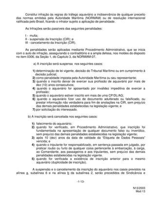 Constitui infração às regras do tráfego aquaviário a inobservância de qualquer preceito
das normas emitidas pela Autoridade Marítima (NORMAM) ou de resolução internacional
ratificada pelo Brasil, ficando o infrator sujeito a aplicação de penalidade.

      As Infrações serão passíveis das seguintes penalidades:

      I - multa;
      II - suspensão da Inscrição (CIR); e
      III - cancelamento da Inscrição (CIR).

       As penalidades serão aplicadas mediante Procedimento Administrativo, que se inicia
com o auto de infração, assegurando o contraditório e a ampla defesa, nos moldes do disposto
no item 0306, da Seção 1, do Capitulo 3, da NORMAM-07.

            a) A inscrição será suspensa nos seguintes casos:

           1) determinação de lei vigente, decisão do Tribunal Marítimo ou em cumprimento à
             decisão judicial;
           2) como penalidade imposta pela Autoridade Marítima ou seu representante;
           3) quando o inscrito deixar de exercer sua profissão de aquaviário por mais de
              dez (10) anos consecutivos;
           4) quando o aquaviário for aposentado por invalidez impeditiva de exercer a
              profissão;
           5) quando o aquaviário estiver inscrito em mais de uma CP/DL/AG;
           6) quando o aquaviário fizer uso de documento adulterado ou falsificado, ou
              prestar informação não verdadeira para fim de anotações na CIR, sem prejuízo
              das demais penalidades estabelecidas na legislação vigente; e
           7) por solicitação do interessado.

        b) A inscrição será cancelada nos seguintes casos:

           1) falecimento do aquaviário;
           2) quando for verificado, em Procedimento Administrativo, que inscrição foi
              fundamentada na apresentação de qualquer documento falso ou inverídico,
              sem prejuízo das demais penalidades estabelecidas na legislação vigente;
           3) após 10 (dez) anos da data de validade da “Etiqueta de Dados Pessoais”
              vencida; e
           4) quando o tripulante for responsabilizado, em sentença passada em julgado, por
              praticar roubo ou furto de qualquer coisa pertencente à embarcação, à carga,
              ao Comandante, aos passageiros e aos tripulantes, sem prejuízo das demais
              penalidades estabelecidas na legislação vigente.
           5) quando for verificada a existência de inscrição anterior para o mesmo
              aquaviário (duplicidade de inscrição).

           A suspensão e o cancelamento da inscrição do aquaviário nos casos previstos na
alínea a, subalínea 6 e na alínea b da subalínea 2, serão precedidos de Sindicância e

                                               -1-13-

                                                                                      N13/2003
                                                                                        Mod 13
 