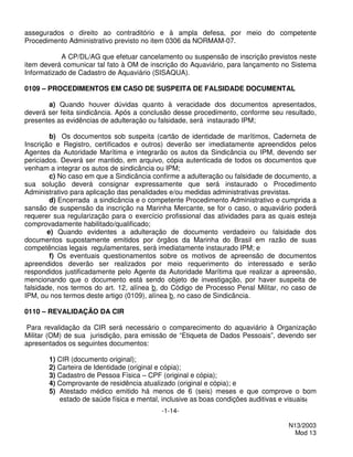 assegurados o direito ao contraditório e à ampla defesa, por meio do competente
Procedimento Administrativo previsto no item 0306 da NORMAM-07.

            A CP/DL/AG que efetuar cancelamento ou suspensão de inscrição previstos neste
item deverá comunicar tal fato à OM de inscrição do Aquaviário, para lançamento no Sistema
Informatizado de Cadastro de Aquaviário (SISAQUA).

0109 – PROCEDIMENTOS EM CASO DE SUSPEITA DE FALSIDADE DOCUMENTAL

       a) Quando houver dúvidas quanto à veracidade dos documentos apresentados,
deverá ser feita sindicância. Após a conclusão desse procedimento, conforme seu resultado,
presentes as evidências de adulteração ou falsidade, será instaurado IPM;

         b) Os documentos sob suspeita (cartão de identidade de marítimos, Caderneta de
Inscrição e Registro, certificados e outros) deverão ser imediatamente apreendidos pelos
Agentes da Autoridade Marítima e integrarão os autos da Sindicância ou IPM, devendo ser
periciados. Deverá ser mantido, em arquivo, cópia autenticada de todos os documentos que
venham a integrar os autos de sindicância ou IPM;
         c) No caso em que a Sindicância confirme a adulteração ou falsidade de documento, a
sua solução deverá consignar expressamente que será instaurado o Procedimento
Administrativo para aplicação das penalidades e/ou medidas administrativas previstas.
         d) Encerrada a sindicância e o competente Procedimento Administrativo e cumprida a
sansão de suspensão da inscrição na Marinha Mercante, se for o caso, o aquaviário poderá
requerer sua regularização para o exercício profissional das atividades para as quais esteja
comprovadamente habilitado/qualificado;
        e) Quando evidentes a adulteração de documento verdadeiro ou falsidade dos
documentos supostamente emitidos por órgãos da Marinha do Brasil em razão de suas
competências legais regulamentares, será imediatamente instaurado IPM; e
         f) Os eventuais questionamentos sobre os motivos de apreensão de documentos
apreendidos deverão ser realizados por meio requerimento do interessado e serão
respondidos justificadamente pelo Agente da Autoridade Marítima que realizar a apreensão,
mencionando que o documento está sendo objeto de investigação, por haver suspeita de
falsidade, nos termos do art. 12, alínea b, do Código de Processo Penal Militar, no caso de
IPM, ou nos termos deste artigo (0109), alínea b, no caso de Sindicância.

0110 – REVALIDAÇÃO DA CIR

 Para revalidação da CIR será necessário o comparecimento do aquaviário à Organização
Militar (OM) de sua jurisdição, para emissão de “Etiqueta de Dados Pessoais”, devendo ser
apresentados os seguintes documentos:

       1) CIR (documento original);
       2) Carteira de Identidade (original e cópia);
       3) Cadastro de Pessoa Física – CPF (original e cópia);
       4) Comprovante de residência atualizado (original e cópia); e
       5) Atestado médico emitido há menos de 6 (seis) meses e que comprove o bom
          estado de saúde física e mental, inclusive as boas condições auditivas e visuais;
                                           -1-14-

                                                                                   N13/2003
                                                                                     Mod 13
 