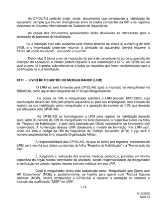 As CP/DL/AG poderão exigir, ainda, documentos que comprovem a habilitação do
aquaviário, sempre que houver divergências entre os dados constantes da CIR e os registros
existentes no Sistema Informatizado de Cadastro de Aquaviários.

       As cópias dos documentos apresentados serão devolvidas ao interessado após a
conclusão do processo de revalidação.

      Se a inscrição tiver sido suspensa pelo motivo descrito na alínea 3) subitem a do item
0108, e o interessado pretender retornar à atividade de aquaviário, deverá requerer à
CP/DL/AG onde foi inscrito, anexando a sua CIR.

         Decorridos 2 (dois) anos da imposição da pena de cancelamento ou de suspensão de
inscrição do aquaviário, o infrator poderá requerer a sua reabilitação à DPC, via CP/DL/AG na
qual a pena foi imposta, submetendo-se a todos os requisitos que forem estabelecidos para a
certificação de sua habilitação.


0111 - LIVRO DE REGISTRO DO MERGULHADOR (LRM)

           O LRM só será fornecido pela CP/DL/AG após a inscrição do mergulhador no
SISAQUA, como aquaviário integrante do 4º Grupo-Mergulhadores.

              De posse da CIR, o mergulhador solicitará o LRM (modelo DPC-2320), cuja
escrituração deverá ser feita pelo próprio aquaviário ou pelo seu empregador, com exceção do
registro da sua habilitação como mergulhador e a aposição do número da CIR, que deverão
ser efetuados pela CP/DL/AG.

              As CP/DL/AG ao homologarem o LRM para registro de habilitação deverão
apor, além do número da CIR do mergulhador no local destinado, o respectivo sinete na folha
de “Registro de Habilitação”, a qual será assinada por Oficial responsável ou funcionário civil
credenciado. A numeração desses LRM obedecerá o modelo de formação “xxx LRM yyy”,
onde xxx será o código da OM da Segurança do Tráfego Aquaviário (STA) e yyy será o
número seqüencial do livro, naquela Organização Militar.

            A responsabilidade das CP/DL/AG, no que se refere aos registros constantes do
LRM, será restrita aos dados constantes da folha “Registro de Habilitação” e à “Numeração da
CIR”.

              É obrigatória a realização dos exames médicos periódicos, previstos em Norma
específica do órgão federal controlador da atividade, sendo responsabilidade do mergulhador
a verificação do correto registro desses exames médicos em seu LRM.

              Caso o mergulhador tenha sido cadastrado como “Mergulhador que Opera com
AR Comprimido” (MGE) e, posteriormente, se habilite para operar com “Mistura Gasosa
Artificial” (MGP), deverá comparecer à CP/DL/AG e requerer a alteração do cadastro e
inclusão da qualificação “MGP” no LRM”.
                                            -1-15-

                                                                                      N13/2003
                                                                                        Mod 13
 