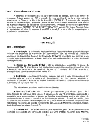 0112 - ASCENSÃO DE CATEGORIA

        A ascensão de categoria dar-se-á por conclusão de estágio, curso e/ou tempo de
embarque. Exigira registro na CIR e emissão de outra certificação, se for o caso, além de
atualização no Sistema de Controle de Aquaviário (SISAQUA). A ascensão de categoria
deverá ser respaldada por Ordem de Serviço. Os requisitos a serem cumpridos para acesso
às diversas categorias do pessoal da Marinha Mercante, limitações e observações pertinentes
encontram-se no QUADRO GERAL DE CERTIFICAÇÕES (Anexo 2-A) destas Normas. Cabe
ao aquaviário a iniciativa de requerer, à sua OM de jurisdição, a ascensão de categoria para a
qual possua os requisitos.


                                         SEÇÃO III

                                      CERTIFICAÇÃO

0113 - DEFINIÇÕES

        a) Certificação - é o conjunto de procedimentos regulamentados e padronizados que
resultam na expedição de Certificado em conformidade com as Normas da Autoridade
Marítima e as disposições (Regras) da Convenção STCW-78, emendada, que autoriza o seu
portador legal a desempenhar, a bordo, as funções associadas no nível de responsabilidade
nele especificado.

      b) Regras da Convenção STCW – são as disposições constantes no anexo da
Convenção STCW-78, emendada, e que estabelecem os requisitos mínimos obrigatórios para
a emissão dos certificados. As principais Regras da Convenção STCW-78, emendada,
empregadas na certificação constam no Anexo 1-J.

         c) Certificado – é o documento válido, qualquer que seja o nome com que possa ser
conhecido pela ou sob a autoridade da Administração, ou pela mesma reconhecido,
habilitando o portador a exercer as funções indicadas no referido documento ou conforme
autorizado pela legislação nacional.

       São adotados os seguintes modelos de Certificados:

         1) CERTIFICADO DPC-1031 – emitido, principalmente, para Oficiais, pela DPC e
pelos Centros de Instrução, para atender à Convenção STCW-78, emendada, qualificando o
aquaviário para desempenhar, a bordo, as funções especificadas dentro dos níveis de
responsabilidade, constando, também, as limitações pertinentes. Poderá ser emitido para
subalternos nacionais em casos excepcionais ou quando esses necessitarem comprovar suas
habilitações no exterior, se exigido, formalmente, por Autoridade Marítima estrangeira. Modelo
deste Certificado consta do Anexo 1-A;

        2) CERTIFICADO DPC-1032 – emitido para aquaviários, pela DPC e pelos Centros de
Instrução, endossando um Certificado expedido por uma entidade nacional, extra Marinha,
                                            -1-16-

                                                                                     N13/2003
                                                                                       Mod 13
 