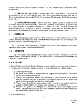 contendo as mesmas especificações do modelo DPC-1031. Modelo deste Certificado consta
do Anexo 1-B;

       3) CERTIFICADO DPC-1033 – emitido pela DPC, para atestar o endosso de
reconhecimento de um Certificado expedido por Autoridade Marítima estrangeira de um
Governo signatário da Convenção STCW-78, emendada. Modelo deste Certificado consta do
Anexo 1-C; e

       4) CERTIFICADO DPC-1034 – emitido pela DPC e pelos Órgãos de Execução (OE)
do Ensino Profissional Marítimo (EPM) e destinado a certificar os aquaviários que concluíram
os Cursos, Exames e Estágios previstos no Sistema do EPM, inclusive aqueles em
conformidade com a Convenção STCW-78, emendada, qualificando os aprovados para o
desempenho de atividades profissionais. Modelo deste Certificado consta do Anexo 1-D;

0114 – ENDOSSOS

      a) Os certificados para Comandantes e Oficiais emitidos conforme especificado no item
anterior deverão ser endossados pela Autoridade Marítima (chancela ou assinatura) ou por
quem for delegada competência para tal; e

    b) O certificado DPC-1034 poderá, também, ser utilizado para endossar certificações
expedidas por entidades nacionais extra Marinha .

0115 – EXPEDIÇÃO

      Os certificados serão expedidos atendendo a requerimento do interessado, conforme
modelo próprio, constante do Anexo 1-E, e encaminhados ao requerente por intermédio das
CP/DL/AG, ou pelo correio.

0116 – EMISSÃO

a) Os certificados para Comandantes, Oficiais e pessoal subalterno somente serão emitidos se
os interessados comprovarem ou apresentarem os seguintes requisitos e documentos:

      1) Carteira de identidade;
      2) Ter idade não inferior à estabelecida nas Regras de Certificação da Convenção
         STCW-78/95 e nestas NORMAM;
      3) Atender aos padrões de aptidão física, destacando, particularmente, os de visão e
         audição, estabelecidos pelo órgão público competente, por meio de um atestado de
         saúde emitido por médico devidamente credenciado;
      4) Possuir tempo de embarque e/ou qualquer outro treinamento compulsório pertinente
         exigido para obtenção do certificado para o qual está se candidatando; e
      5) Atender aos padrões de competência estabelecidos pela Convenção STCW-
         78/95, adaptada aos currículos dos cursos do Ensino Profissional Marítimo (EPM) e
         aos treinamentos a bordo ou em terra.

a) A emissão se dará:
                                           -1-17-

                                                                                   N13/2003
                                                                                     Mod 13
 