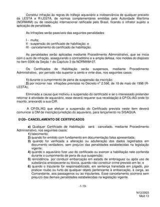 Constitui infração às regras do tráfego aquaviário a inobservância de qualquer preceito
da LESTA e R-LESTA, de normas complementares emitidas pela Autoridade Marítima
(NORMAM) ou de resolução internacional ratificada pelo Brasil, ficando o infrator sujeito a
aplicação de penalidade.

      As Infrações serão passíveis das seguintes penalidades:

      I - multa;
      II - suspensão do certificado de habilitação; e
      III - cancelamento do certificado de habilitação.

       As penalidades serão aplicadas mediante Procedimento Administrativo, que se inicia
com o auto de infração, assegurando o contraditório e a ampla defesa, nos moldes do disposto
no item 0306 da Seção 1 do Capítulo 3 da NORMAM-07.

      Os Certificados de Habilitação serão suspensos, mediante Procedimento
Administrativo, por período não superior a cento e vinte dias, nos seguintes casos:

     1) durante o cumprimento de pena de suspensão da inscrição;
     2) por incorrer nas infrações previstas no Decreto no 2.596, de 18 de maio de 1998 (R-
LESTA);

        Eliminada a causa que motivou a suspensão do certificado e se o interessado pretender
retornar à atividade de aquaviário, esse deverá requerer sua revalidação à CP/DL/AG onde foi
inscrito, anexando a sua CIR.

      A CP/DL/AG que efetuar a suspensão do Certificado prevista neste item deverá
comunicar à OM de inscrição/jurisdição do aquaviário, para lançamento no SISAQUA.

 0120– CANCELAMENTO DE CERTIFICADOS

       a) Qualquer Certificado de Habilitação será cancelado, mediante Procedimento
Administrativo, nos seguintes casos:
       1) falecimento;
       2) quando for emitido com fundamento em documentação falsa apresentada;
       3) quando for verificada a alteração ou adulteração dos dados registrados em
          documento verdadeiro, sem prejuízo das penalidades estabelecidas na legislação
          vigente;
       4) quando o aquaviário fizer uso do certificado ou exercer a habilitação nele conferida
          durante o cumprimento de pena de sua suspensão;
       5) reincidência por conduzir embarcação em estado de embriaguez ou após uso de
          substância entorpecente ou tóxica, quando não constituir crime previsto em lei; e
       6) quando o tripulante for responsabilizado, em sentença transitada em julgado, por
          praticar roubo ou furto de qualquer objeto pertencente à embarcação, à carga, ao
          Comandante, aos passageiros ou ao tripulantes. Esse cancelamento ocorrerá sem
          prejuízo das demais penalidades estabelecidas na legislação vigente.

                                             -1-19-

                                                                                     N13/2003
                                                                                       Mod 13
 