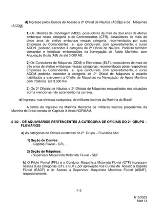 d) Ingresso pelos Cursos de Acesso a 2º Oficial de Náutica (ACON) e de Máquinas
(ACOM)

          1) Os Mestres de Cabotagem (MCB) possuidores de mais de dois anos de efetivo
          embarque nessa categoria e os Contramestres (CTR), possuidores de mais de
          cinco anos de efetivo embarque nessas categoria, recomendados por suas
          Empresas ou Comandantes e que concluírem, com aproveitamento, o curso
          ACON poderão ascender à categoria de 2º Oficial de Náutica. Poderão também
          comandar e imediatar embarcações na Navegação de Apoio Marítimo, com
          Arqueação Bruta (AB) de até 3.000 AB.

          2) Os Condutores de Máquinas (CDM) e Eletricistas (ELT), possuidores de mais de
          três anos de efetivo embarque nessas categorias, recomendados pelas respectivas
          Empresas ou Comandantes e que concluírem, com aproveitamento, o curso
          ACOM poderão ascender à categoria de 2º Oficial de Máquinas e estarão
          habilitados a exercerem a Chefia de Maquinas na Navegação de Apoio Marítimo
          com Potência até 3.000 Kw.

          3) Os 2º Oficiais de Náutica e 2º Oficiais de Máquinas enquadrados nas situações
          acima mencionas não ascenderão na carreira.

     e) Ingresso, nas diversas categorias, de militares inativos da Marinha do Brasil

          A forma de ingresso na Marinha Mercante de militares inativos procedentes da
Marinha do Brasil consta do Capítulo 3 desta NORMAM.


0102 – DE AQUAVIÁRIOS PERTENCENTES À CATEGORIA DE OFICIAIS DO 2º GRUPO –
      FLUVIÁRIOS

      a) As categorias de Oficiais existentes no 2º Grupo – Fluviários são:

          1) Seção de Convés:
             - Capitão Fluvial – CFL .

          2) Seção de Máquinas:
             - Supervisor Maquinista Motorista Fluvial - SUF

       b) O Piloto Fluvial (PFL) e o Condutor Maquinista Motorista Fluvial (CTF) ingressam
       nessas duas categorias (CFL e SUF), por aprovação nos Cursos de Acesso a Capitão
       Fluvial (EACF) e de Acesso a Supervisor Maquinista Motorista Fluvial (ASMF),
       respectivamente.




                                             -1-2-

                                                                                        N13/2003
                                                                                          Mod 13
 