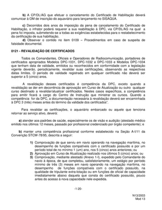 b) A CP/DL/AG que efetuar o cancelamento do Certificado de Habilitação deverá
comunicar à OM de inscrição do aquaviário para lançamento no SISAQUA.

         c) Decorridos dois anos da imposição da pena de cancelamento do Certificado de
Habilitação, o infrator poderá requerer a sua reabilitação à DPC, via CP/DL/AG na qual a
pena foi imposta, submetendo-se a todas as exigências estabelecidas para o restabelecimento
da certificação de sua habilitação.
         d) Observar o contido no item 0109 – Procedimentos em caso de suspeita de
falsidade documental.

0121 - REVALIDAÇÃO DE CERTIFICADOS

        Todos os Comandantes, Oficiais e Operadores de Radiocomunicação, portadores de
certificados apropriados Modelos DPC-1031, DPC-1032 e DPC-1033 e Modelos DPC-1034
que tenham data de validade, emitidos ou reconhecidos em conformidade com a legislação
vigente deverão, periodicamente, revalidar suas certificações, observando as respectivas
datas limites. O período de validade registrado em qualquer certificado não deverá ser
superior a 5 (cinco) anos.

        A revalidação desses certificados é competência da DPC, exceto quando a
revalidação se der em decorrência de aprovação em Curso de Atualização ou outro qualquer
curso destinado a revalidar/atualizar certificados. Nestes casos específicos, a competência
para emitir ficará a cargo do Centro de Instrução que ministrar os cursos. Quando a
competência for da DPC, a documentação necessária à revalidação deverá ser encaminhada
à DPC 3 (três) meses antes do término da validade dos certificados”.

       Para revalidar as certificações, o aquaviário embarcado ou aquele que tenciona
retornar ao serviço ativo, deverá:

     a) atender aos padrões de saúde, especialmente os de visão e audição (atestado médico
emitido nos últimos 12 meses, passado por profissional credenciado por órgão competente); e

    b) manter uma competência profissional conforme estabelecido na Seção A-I/11 da
Convenção STCW-78/95, descrita a seguir:

            1) Comprovação de que serviu em navio operando na navegação marítima, no
               desempenho de funções compatíveis com o certificado possuído e por um
               período total de no mínimo 1 (um) ano, nos 5 (cinco) anos anteriores; ou
            2) Aprovação em Curso de Atualização realizado nos últimos 5 (cinco) anos; ou
            3) Comprovação, mediante atestado (Anexo 1-I), expedido pelo Comandante do
               navio à época, de que completou, satisfatoriamente, um estágio por período
               mínimo de três (3) meses em navio operando na navegação marítima, no
               desempenho de funções compatíveis com o certificado possuído, na
               qualidade de tripulante extra-lotação ou em funções de oficial de capacidade
               imediatamente abaixo daquela que consta do certificado possuído, pouco
               antes do acesso à nova capacidade nele expedida.


                                          -1-20-

                                                                                  N13/2003
                                                                                    Mod 13
 