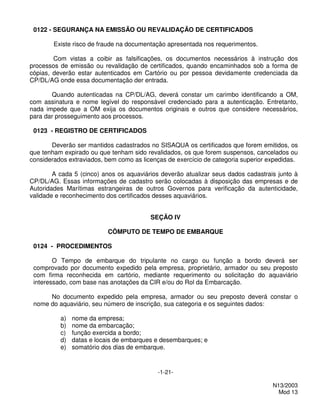 0122 - SEGURANÇA NA EMISSÃO OU REVALIDAÇÃO DE CERTIFICADOS

        Existe risco de fraude na documentação apresentada nos requerimentos.

        Com vistas a coibir as falsificações, os documentos necessários à instrução dos
processos de emissão ou revalidação de certificados, quando encaminhados sob a forma de
cópias, deverão estar autenticados em Cartório ou por pessoa devidamente credenciada da
CP/DL/AG onde essa documentação der entrada.

       Quando autenticadas na CP/DL/AG, deverá constar um carimbo identificando a OM,
com assinatura e nome legível do responsável credenciado para a autenticação. Entretanto,
nada impede que a OM exija os documentos originais e outros que considere necessários,
para dar prosseguimento aos processos.

 0123 - REGISTRO DE CERTIFICADOS

       Deverão ser mantidos cadastrados no SISAQUA os certificados que forem emitidos, os
que tenham expirado ou que tenham sido revalidados, os que forem suspensos, cancelados ou
considerados extraviados, bem como as licenças de exercício de categoria superior expedidas.

        A cada 5 (cinco) anos os aquaviários deverão atualizar seus dados cadastrais junto à
CP/DL/AG. Essas informações de cadastro serão colocadas à disposição das empresas e de
Autoridades Marítimas estrangeiras de outros Governos para verificação da autenticidade,
validade e reconhecimento dos certificados desses aquaviários.


                                         SEÇÃO IV

                          CÔMPUTO DE TEMPO DE EMBARQUE

 0124 - PROCEDIMENTOS

        O Tempo de embarque do tripulante no cargo ou função a bordo deverá ser
 comprovado por documento expedido pela empresa, proprietário, armador ou seu preposto
 com firma reconhecida em cartório, mediante requerimento ou solicitação do aquaviário
 interessado, com base nas anotações da CIR e/ou do Rol da Embarcação.

      No documento expedido pela empresa, armador ou seu preposto deverá constar o
 nome do aquaviário, seu número de inscrição, sua categoria e os seguintes dados:

          a)   nome da empresa;
          b)   nome da embarcação;
          c)   função exercida a bordo;
          d)   datas e locais de embarques e desembarques; e
          e)   somatório dos dias de embarque.


                                           -1-21-

                                                                                   N13/2003
                                                                                     Mod 13
 