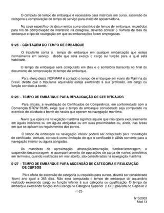 O cômputo de tempo de embarque é necessário para matrícula em curso, ascensão de
categoria e comprovação de tempo de serviço para efeito de aposentadoria.

       No caso específico de documentos comprobatórios de tempo de embarque, expedidos
para fim de comprovação de interstício na categoria, deverão constar o número de dias de
embarque e tipo de navegação em que as embarcações foram empregadas.


0125 - CONTAGEM DO TEMPO DE EMBARQUE

        O tripulante conta o tempo de embarque em qualquer embarcação que esteja
normalmente em serviço, desde que nela exerça o cargo ou função para a qual está
habilitado.

     O tempo de embarque será computado em dias e o somatório transcrito no final do
documento de comprovação do tempo de embarque.

        Para efeito desta NORMAM é contado o tempo de embarque em navio da Marinha do
Brasil, desde que o tripulante aquaviário esteja exercendo a sua profissão, em cargo ou
função correlata a bordo.


0126 - TEMPO DE EMBARQUE PARA REVALIDAÇÃO DE CERTIFICADOS

       Para oficiais, a revalidação de Certificados de Competência, em conformidade com a
Convenção STCW-78/95, exige que o tempo de embarque considerado seja computado no
exercício de atividade a bordo de navios que operam na navegação marítima.

     Navio que opera na navegação marítima significa aquele que não opera exclusivamente
em águas interiores ou em águas abrigadas ou em suas proximidades ou, ainda, nas áreas
em que se aplicam os regulamentos dos portos.

       O tempo de embarque na navegação interior poderá ser computado para revalidação
de certificado, contudo, constará como limitação de que o certificado é válido somente para a
navegação interior ou águas abrigadas.

      As manobras de aproximação, atracação/amarração, fundear/ancoragem, e
suspender/desancoragem e acompanhamento de operações de carga de navios petroleiros
em terminais, quando realizadas em mar aberto, são consideradas na navegação marítima

0127 - TEMPO DE EMBARQUE PARA ASCENSÃO DE CATEGORIA E REALIZAÇÃO
       DE CURSOS

        Para efeito de ascensão de categoria ou requisito para cursos, deverá ser considerado
1(um) ano igual a 365 dias. Não será computado o tempo de embarque do aquaviário
realizado exercendo cargo ou função inferior à sua categoria ou qualificação. O tempo de
embarque exercendo função sob Licença de Categoria Superior (LCS), prevista no Capítulo 2
                                           -1-22-

                                                                                    N13/2003
                                                                                      Mod 13
 